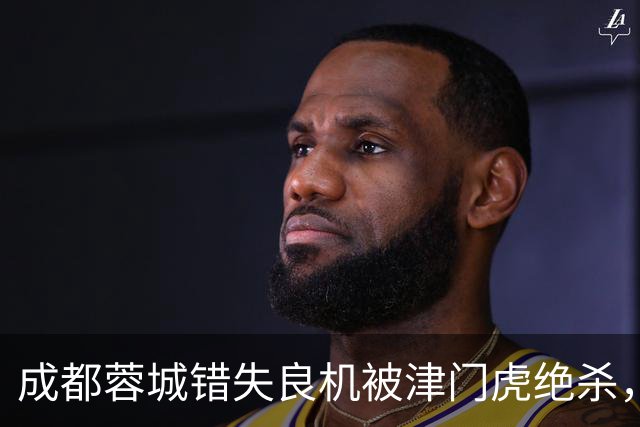 成都蓉城错失良机被津门虎绝杀，主帅战术选择引发质疑
