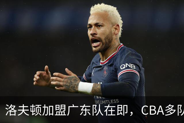 洛夫顿加盟广东队在即，CBA多队争抢引援风潮再起！